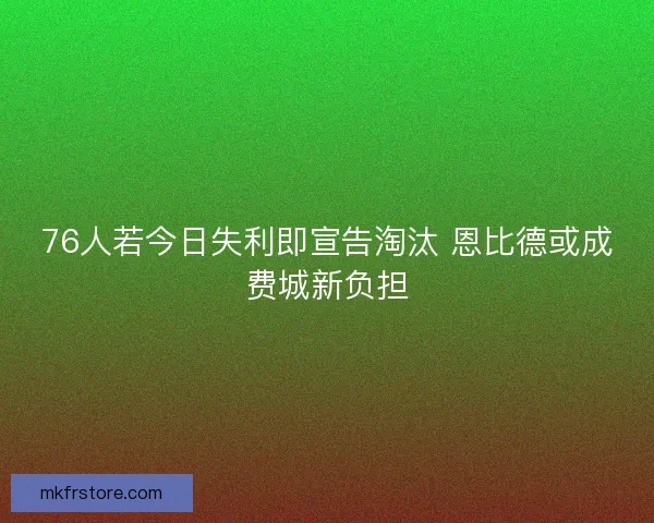 76人若今日失利即宣告淘汰 恩比德或成费城新负担
