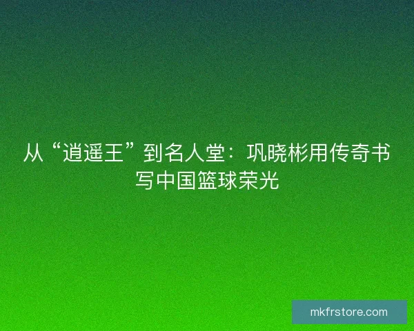 从 “逍遥王” 到名人堂：巩晓彬用传奇书写中国篮球荣光