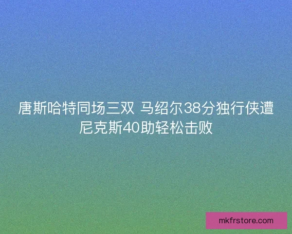 唐斯哈特同场三双 马绍尔38分独行侠遭尼克斯40助轻松击败