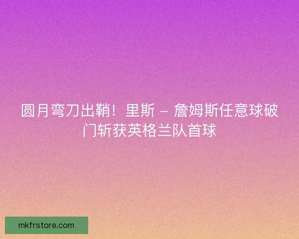 圆月弯刀出鞘！里斯 - 詹姆斯任意球破门斩获英格兰队首球