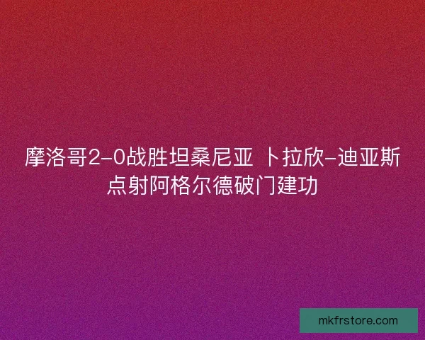 摩洛哥2-0战胜坦桑尼亚 卜拉欣-迪亚斯点射阿格尔德破门建功