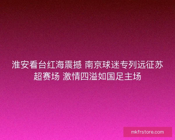 淮安看台红海震撼 南京球迷专列远征苏超赛场 激情四溢如国足主场