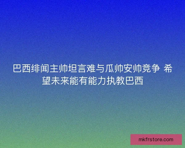 巴西绯闻主帅坦言难与瓜帅安帅竞争 希望未来能有能力执教巴西