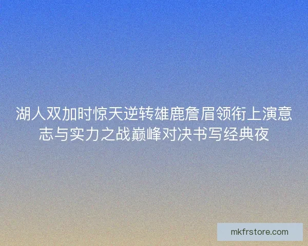 湖人双加时惊天逆转雄鹿詹眉领衔上演意志与实力之战巅峰对决书写经典夜