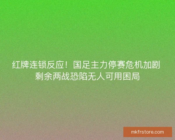 红牌连锁反应！国足主力停赛危机加剧 剩余两战恐陷无人可用困局