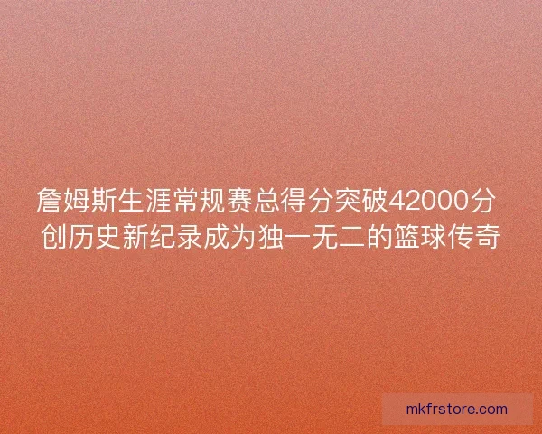 詹姆斯生涯常规赛总得分突破42000分 创历史新纪录成为独一无二的篮球传奇