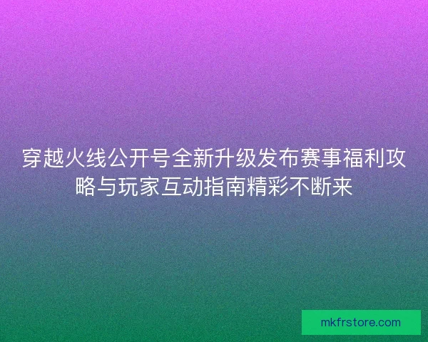 穿越火线公开号全新升级发布赛事福利攻略与玩家互动指南精彩不断来