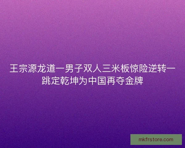 王宗源龙道一男子双人三米板惊险逆转一跳定乾坤为中国再夺金牌