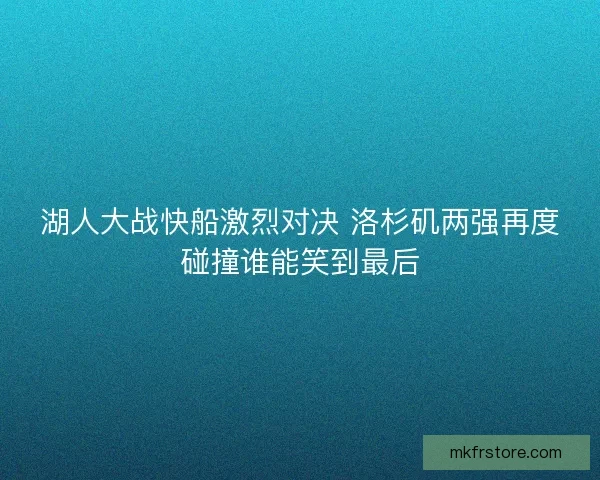 湖人大战快船激烈对决 洛杉矶两强再度碰撞谁能笑到最后