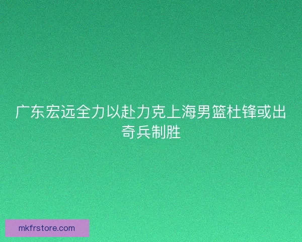 广东宏远全力以赴力克上海男篮杜锋或出奇兵制胜 广东宏远全力以赴力克上海男篮杜锋或出奇兵制胜