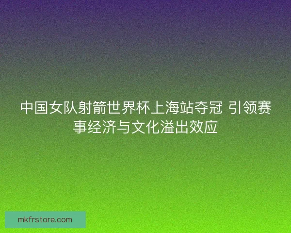 中国女队射箭世界杯上海站夺冠 引领赛事经济与文化溢出效应 中国女队射箭世界杯上海站夺冠 引领赛事经济与文化溢出效应