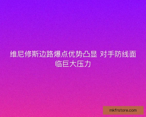 维尼修斯边路爆点优势凸显 对手防线面临巨大压力
