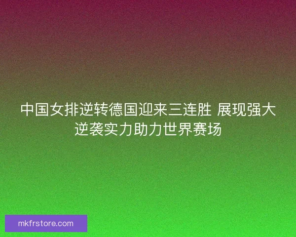 中国女排逆转德国迎来三连胜 展现强大逆袭实力助力世界赛场