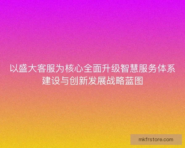 以盛大客服为核心全面升级智慧服务体系建设与创新发展战略蓝图