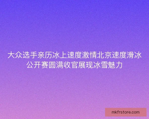 大众选手亲历冰上速度激情北京速度滑冰公开赛圆满收官展现冰雪魅力