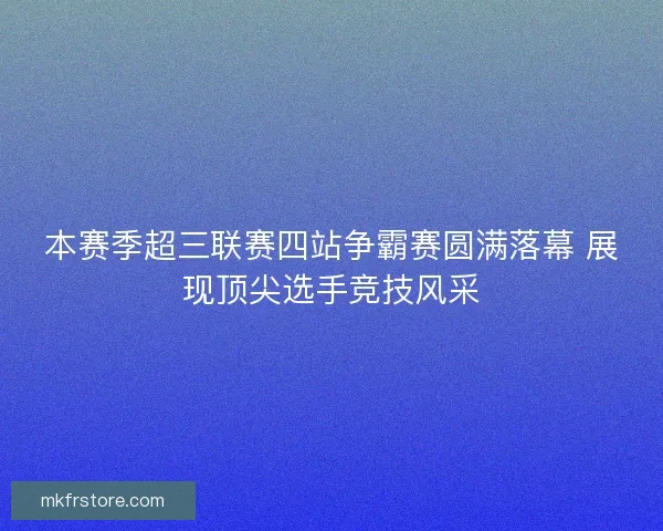 本赛季超三联赛四站争霸赛圆满落幕 展现顶尖选手竞技风采