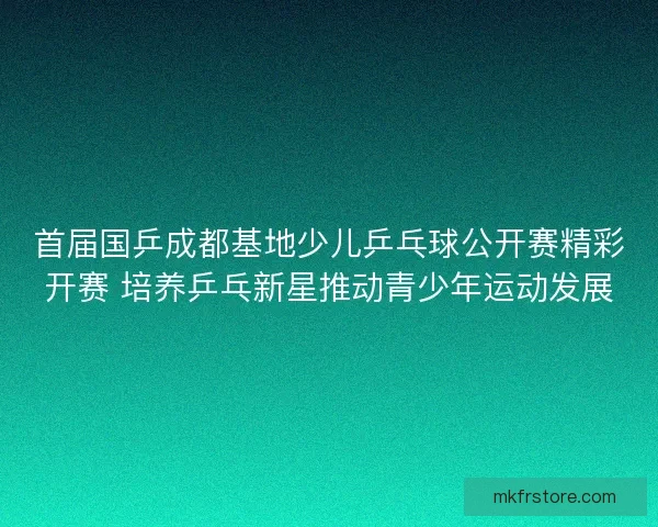 首届国乒成都基地少儿乒乓球公开赛精彩开赛 培养乒乓新星推动青少年运动发展 首届国乒成都基地少儿乒乓球公开赛精彩开赛 培养乒乓新星推动青少年运动发展