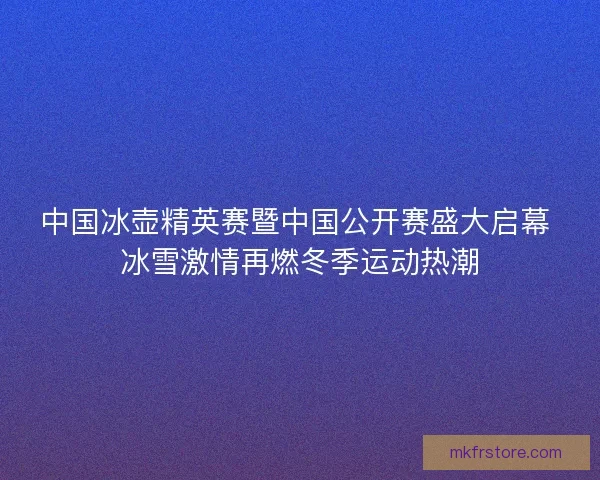 中国冰壶精英赛暨中国公开赛盛大启幕 冰雪激情再燃冬季运动热潮 中国冰壶精英赛暨中国公开赛盛大启幕 冰雪激情再燃冬季运动热潮