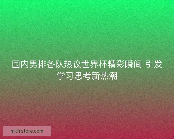 国内男排各队热议世界杯精彩瞬间 引发学习思考新热潮 国内男排各队热议世界杯精彩瞬间 引发学习思考新热潮