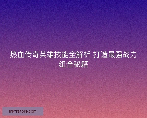 热血传奇英雄技能全解析 打造最强战力组合秘籍 热血传奇英雄技能全解析 打造最强战力组合秘籍