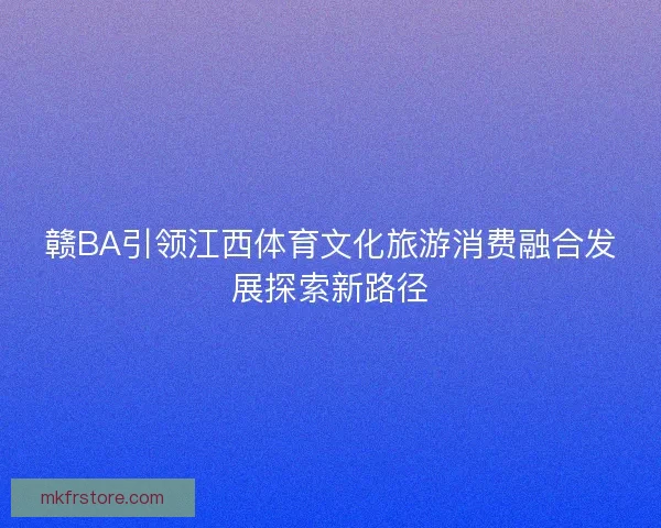 赣BA引领江西体育文化旅游消费融合发展探索新路径