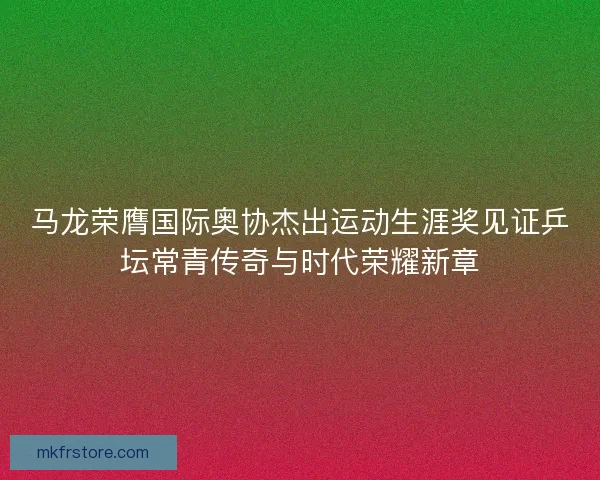 马龙荣膺国际奥协杰出运动生涯奖见证乒坛常青传奇与时代荣耀新章 马龙荣膺国际奥协杰出运动生涯奖见证乒坛常青传奇与时代荣耀新章