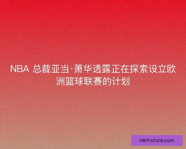 NBA 总裁亚当·萧华透露正在探索设立欧洲篮球联赛的计划
