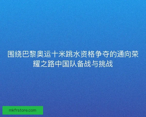 围绕巴黎奥运十米跳水资格争夺的通向荣耀之路中国队备战与挑战