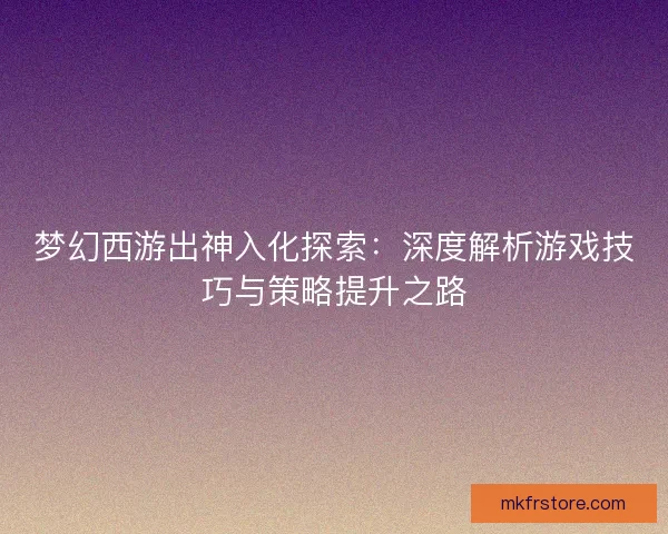 梦幻西游出神入化探索：深度解析游戏技巧与策略提升之路
