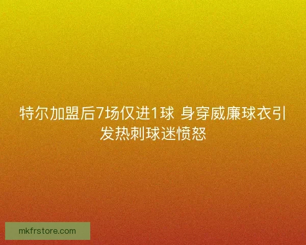 特尔加盟后7场仅进1球 身穿威廉球衣引发热刺球迷愤怒