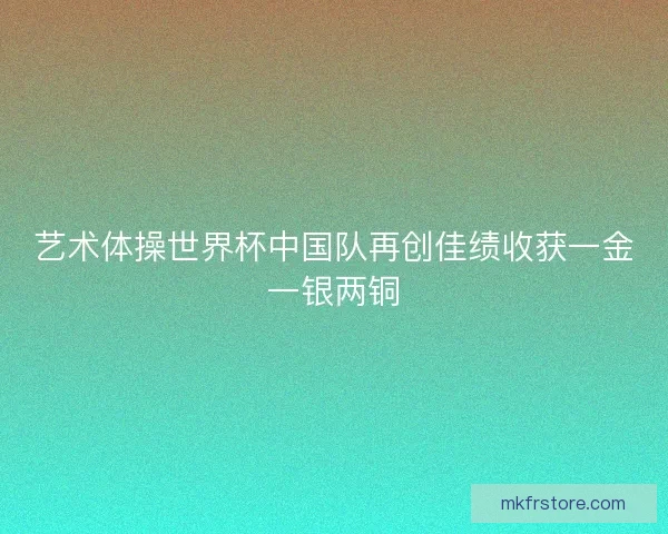 艺术体操世界杯中国队再创佳绩收获一金一银两铜