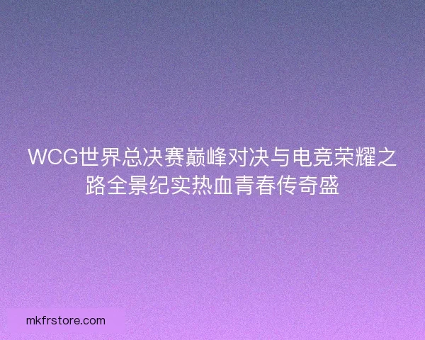 WCG世界总决赛巅峰对决与电竞荣耀之路全景纪实热血青春传奇盛