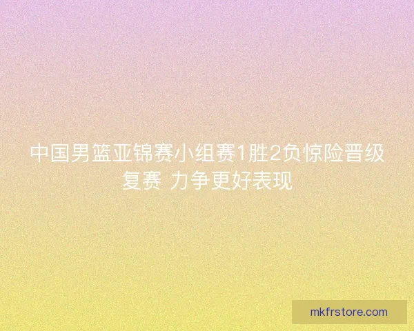 中国男篮亚锦赛小组赛1胜2负惊险晋级复赛 力争更好表现 中国男篮亚锦赛小组赛1胜2负惊险晋级复赛 力争更好表现