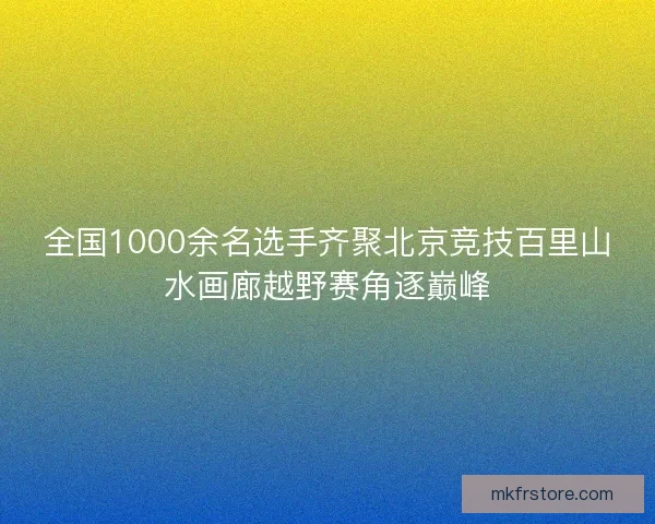 全国1000余名选手齐聚北京竞技百里山水画廊越野赛角逐巅峰 全国1000余名选手齐聚北京竞技百里山水画廊越野赛角逐巅峰