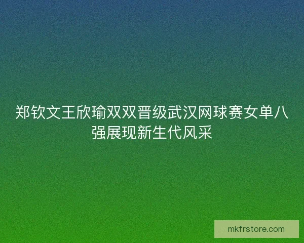 郑钦文王欣瑜双双晋级武汉网球赛女单八强展现新生代风采