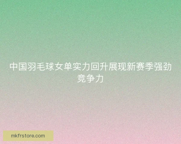 中国羽毛球女单实力回升展现新赛季强劲竞争力