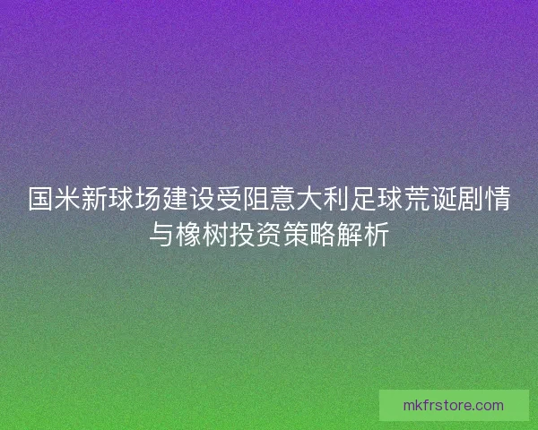 国米新球场建设受阻意大利足球荒诞剧情与橡树投资策略解析 国米新球场建设受阻意大利足球荒诞剧情与橡树投资策略解析
