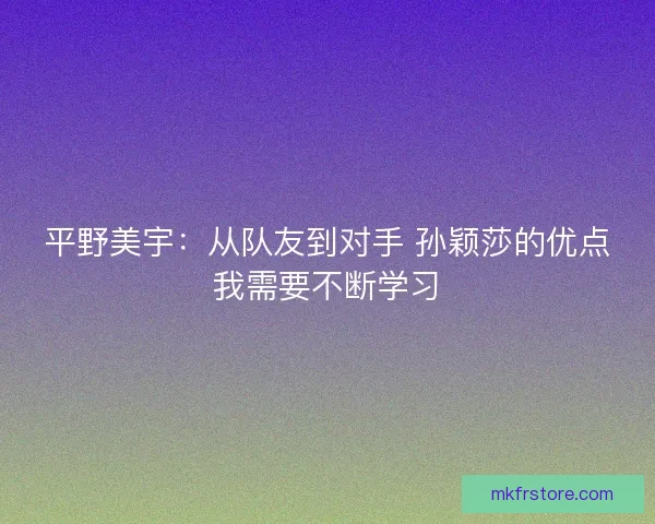 平野美宇：从队友到对手 孙颖莎的优点我需要不断学习