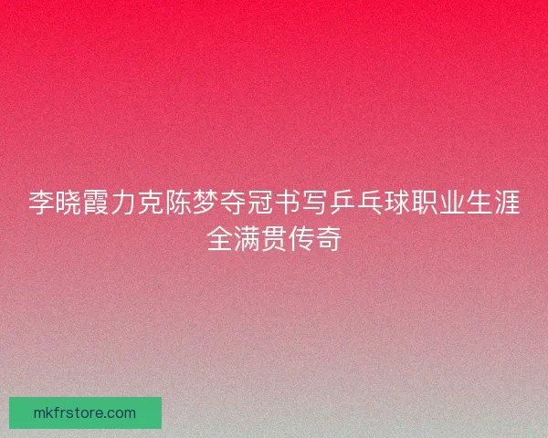 李晓霞力克陈梦夺冠书写乒乓球职业生涯全满贯传奇