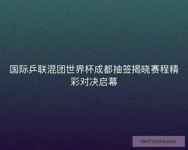 国际乒联混团世界杯成都抽签揭晓赛程精彩对决启幕