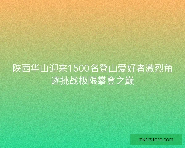 陕西华山迎来1500名登山爱好者激烈角逐挑战极限攀登之巅