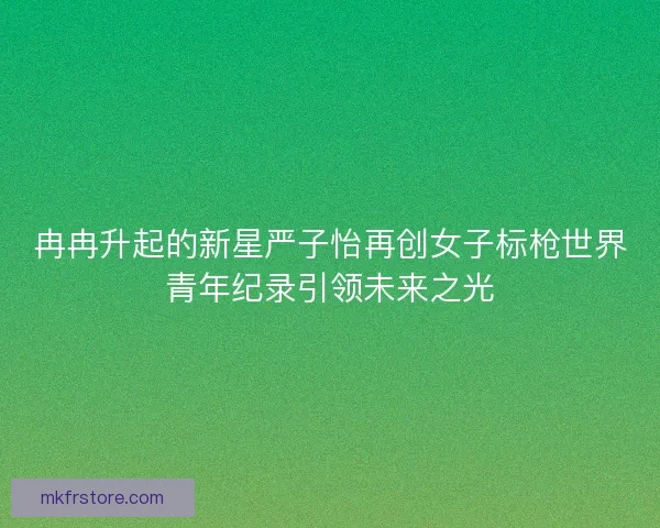 冉冉升起的新星严子怡再创女子标枪世界青年纪录引领未来之光