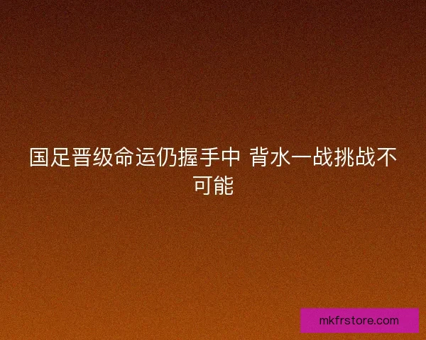 国足晋级命运仍握手中 背水一战挑战不可能