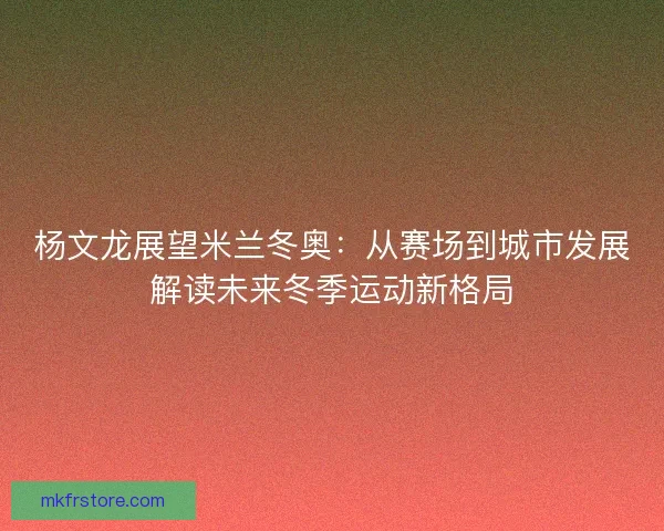杨文龙展望米兰冬奥：从赛场到城市发展解读未来冬季运动新格局