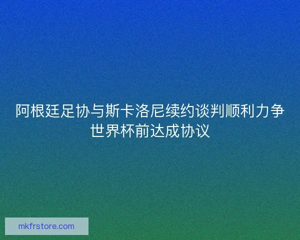 阿根廷足协与斯卡洛尼续约谈判顺利力争世界杯前达成协议