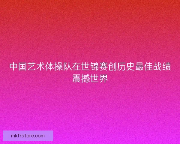 中国艺术体操队在世锦赛创历史最佳战绩震撼世界