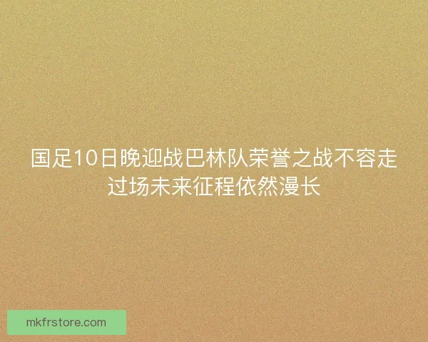 国足10日晚迎战巴林队荣誉之战不容走过场未来征程依然漫长