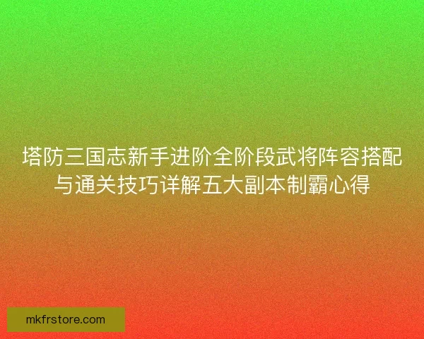 塔防三国志新手进阶全阶段武将阵容搭配与通关技巧详解五大副本制霸心得 塔防三国志新手进阶全阶段武将阵容搭配与通关技巧详解五大副本制霸心得