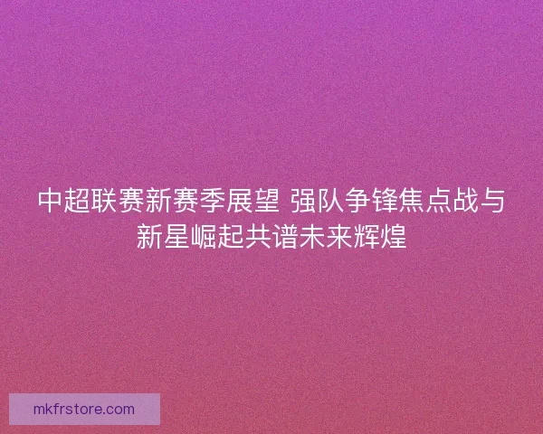 中超联赛新赛季展望 强队争锋焦点战与新星崛起共谱未来辉煌 中超联赛新赛季展望 强队争锋焦点战与新星崛起共谱未来辉煌