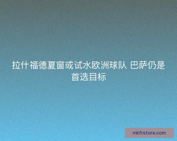 拉什福德夏窗或试水欧洲球队 巴萨仍是首选目标